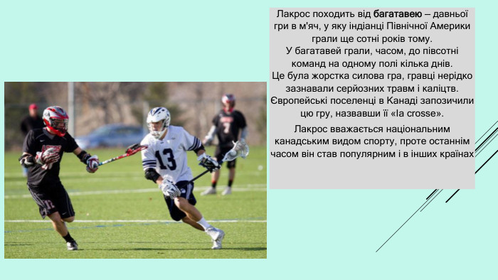 Лакрос походить від багатавею — давньої гри в м'яч, у яку індіанці Північної Америки грали ще сотні років тому. У багатавей грали, часом, до півсотні команд на одному полі кілька днів. Це була жорстка силова гра, гравці нерідко зазнавали серйозних травм і каліцтв. Європейські поселенці в Канаді запозичили цю гру, назвавши її «Іа crosse». Лакрос вважається національним канадським видом спорту, проте останнім часом він став популярним і в інших країнах 