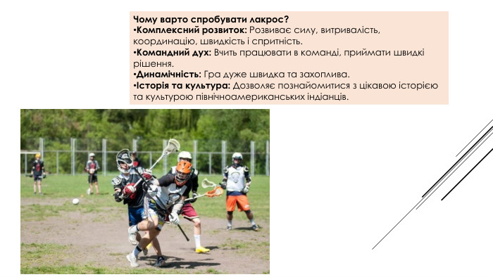 Чому варто спробувати лакрос?Комплексний розвиток: Розвиває силу, витривалість, координацію, швидкість і спритність. Командний дух: Вчить працювати в команді, приймати швидкі рішення. Динамічність: Гра дуже швидка та захоплива.Історія та культура: Дозволяє познайомитися з цікавою історією та культурою північноамериканських індіанців.