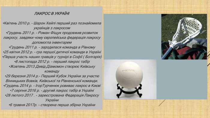 ЛАКРОС В УКРАЇНІ•Квітень 2010 р. – Шарон Хейпі перший раз познайомила українців з лакросом •Грудень 2011 р. - Роман Фіщук продовжив розвиток лакросу, завдяки чому європейська федерація лакросу допомогла інвентарем•Грудень 2011 р. - зародилася команда в Рівному •25 квітня 2012 р. – гра першої дитячої команди в Україні•Перша участь наших гравців у турнірі в Софії ( Болгарія)•8 листопада 2012 р. - перший лакрос табір •Жовтень 2013 Девід Діамомон створює Київську команду•29 березня 2014 р.- Перший Кубок України за участю Вінницьких Вовків, Київської та Рівненської команди. •Грудень 2014 р. - Ігор. Турченюк ровиває лакрос в Києві•7 серпня 2016 р. - другий лакрос табір в Україні•28 лютого 2017 . - зареєстрована Федерація Лакросу. України•6 травня 2017р. - створена перша збірна України