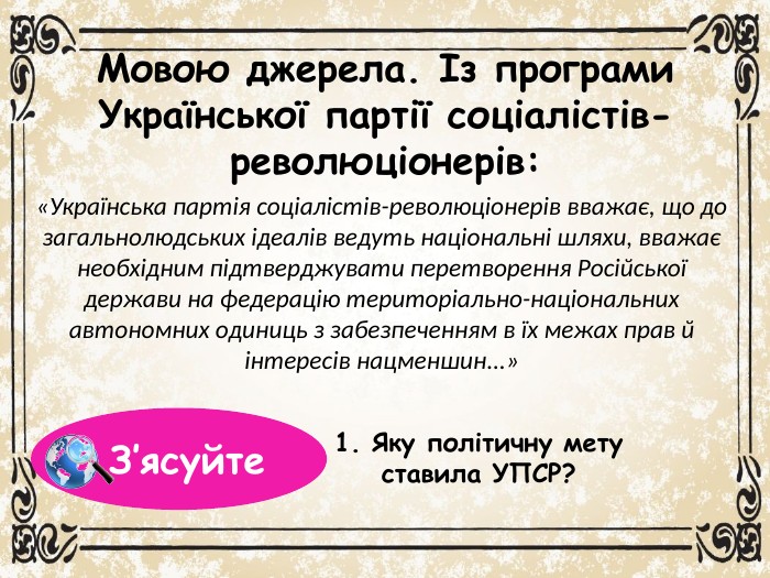 Мовою джерела. Із програми Української партії соціалістів-революціонерів:«Українська партія соціалістів-революціонерів вважає, що до загальнолюдських ідеалів ведуть національні шляхи, вважає необхідним підтверджувати перетворення Російської держави на федерацію територіально-національних автономних одиниць з забезпеченням в їх межах прав й інтересів нацменшин...»1. Яку політичну мету ставила УПСР? З’ясуйте