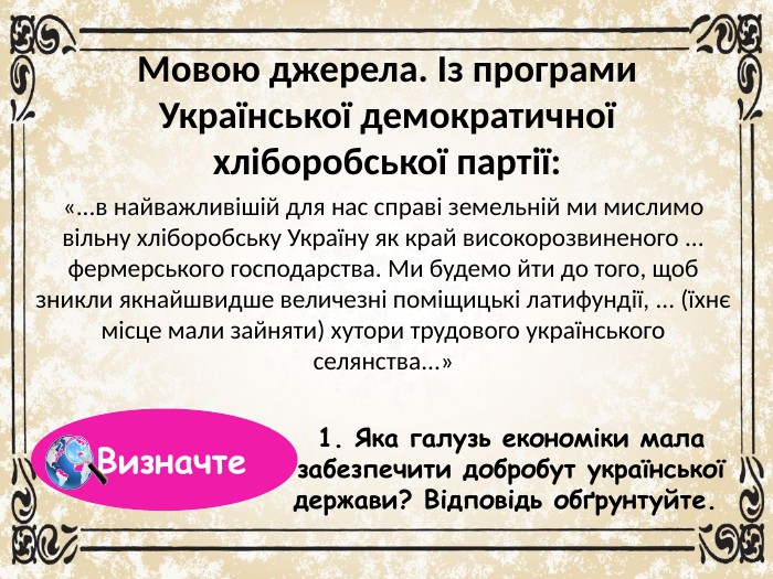 Мовою джерела. Із програми Української демократичної хліборобської партії:«...в найважливішій для нас справі земельній ми мислимо вільну хліборобську Україну як край високорозвиненого ... фермерського господарства. Ми будемо йти до того, щоб зникли якнайшвидше величезні поміщицькі латифундії, ... (їхнє місце мали зайняти) хутори трудового українського селянства...»1. Яка галузь економіки мала забезпечити добробут української держави? Відповідь обґрунтуйте. Визначте