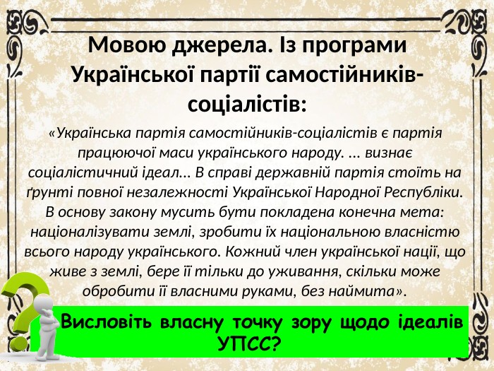 Мовою джерела. Із програми Української партії самостійників-соціалістів:«Українська партія самостійників-соціалістів є партія працюючої маси українського народу. ... визнає соціалістичний ідеал... В справі державній партія стоїть на ґрунті повної незалежності Української Народної Республіки. В основу закону мусить бути покладена конечна мета: націоналізувати землі, зробити їх національною власністю всього народу українського. Кожний член української нації, що живе з землі, бере її тільки до уживання, скільки може обробити її власними руками, без наймита». Висловіть власну точку зору щодо ідеалів. УПСС?