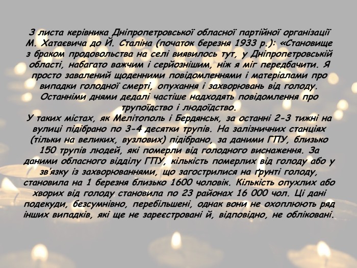 З листа керівника Дніпропетровської обласної партійної організації М. Хатаєвича до Й. Сталіна (початок березня 1933 р.): «Становище з браком продовольства на селі виявилось тут, у Дніпропетровській області, набагато важчим і серйознішим, ніж я міг передбачити. Я просто завалений щоденними повідомленнями і матеріалами про випадки голодної смерті, опухання і захворювань від голоду. Останніми днями дедалі частіше надходять повідомлення про трупоїдство і людоїдство. У таких містах, як Мелітополь і Бердянськ, за останні 2-3 тижні на вулиці підібрано по 3-4 десятки трупів. На залізничних станціях (тільки на великих, вузлових) підібрано, за даними ГПУ, близько 150 трупів людей, які померли від голодного виснаження. За даними обласного відділу ГПУ, кількість померлих від голоду або у зв’язку із захворюваннями, що загострилися на ґрунті голоду, становила на 1 березня близько 1600 чоловік. Кількість опухлих або хворих від голоду становила по 23 районах 16 000 чол. Ці дані подекуди, безсумнівно, перебільшені, однак вони не охоплюють ряд інших випадків, які ще не зареєстровані й, відповідно, не обліковані.