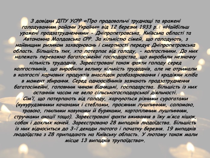 З довідки ДПУ УСРР «Про продовольчі труднощі та вражені голодуванням райони України» від 12 березня 1933 р.: «Найбільш уражені продзатрудненнями - Дніпропетровська, Київська області та Автономна Молдавська СРР. За кількістю сімей, що голодують, з найвищим ризиком захворювань і смертності передує Дніпропетровська область. Більшість тих, хто потерпає від голоду, - колгоспники. До них належать переважно багатосімейні господарства, що виробили незначну кількість трудоднів. Зареєстровані також факти голоду серед колгоспників, що виробили велику кількість трудоднів, але не отримали в колгоспі харчових продуктів внаслідок розбазарювання і крадіжки хліба в момент збирання. Серед одноосібників зазнають продзатруднення багатосімейні, головним чином бідняцькі, господарства. Більшість із них останнім часом не вело сільськогосподарської діяльності. Сім’ї, що потерпають від голоду, харчуються різними сурогатами (кукурудзяними качанами і стеблами, просяним лушпинням, соломою, травою, гнилими кавунами й буряками, картопляним лушпинням, стручками акації тощо). Зареєстровані факти вживання в їжу м’яса кішок, собак і дохлих коней. Зареєстровано 28 випадків людоїдства. Більшість із них відноситься до 3-ї декади лютого і початку березня. 19 випадків людоїдства з 28 припадають на Київську область. У лютому також мали місце 13 випадків трупоїдства».