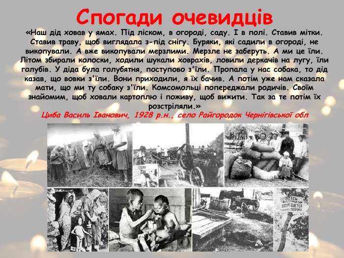Спогади очевидців«Наш дід ховав у ямах. Під ліском, в огороді, саду. І в полі. Ставив мітки. Ставив траву, щоб виглядала з-під снігу. Буряки, які садили в огороді, не викопували. А вже викопували мерзлими. Мерзле не заберуть. А ми це їли. Літом збирали колоски, ходили шукали ховрахів, ловили деркачів на лугу, їли голубів. У діда була голубятня, поступово з'їли. Пропала у нас собака, то дід казав, що вовки з'їли. Вони приходили, я їх бачив. А потім уже нам сказала мати, що ми ту собаку з'їли. Комсомольці попереджали родичів. Своїм знайомим, щоб ховали картоплю і поживу, щоб вижити. Так за те потім їх розстріляли.»Циба Василь Іванович, 1928 р.н., село Райгородок Чернігівської обл