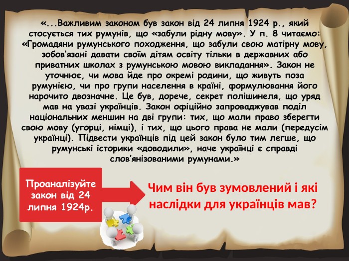 «... Важливим законом був закон від 24 липня 1924 р., який стосується тих румунів, що «забули рідну мову». У п. 8 читаємо: «Громадяни румунського походження, що забули свою матірну мову, зобов’язані давати своїм дітям освіту тільки в державних або приватних школах з румунською мовою викладання». Закон не уточнює, чи мова йде про окремі родини, що живуть поза румунією, чи про групи населення в країні, формулювання його нарочито двозначне. Це був, дорече, секрет полішинеля, що уряд мав на увазі українців. Закон офіційно запроваджував поділ національних меншин на дві групи: тих, що мали право зберегти свою мову (угорці, німці), і тих, що цього права не мали (передусім українці). Підвести українців під цей закон було тим легше, що румунські історики «доводили», наче українці є справді слов’янізованими румунами.»Чим він був зумовлений і які наслідки для українців мав?Проаналізуйте закон від 24 липня 1924р.