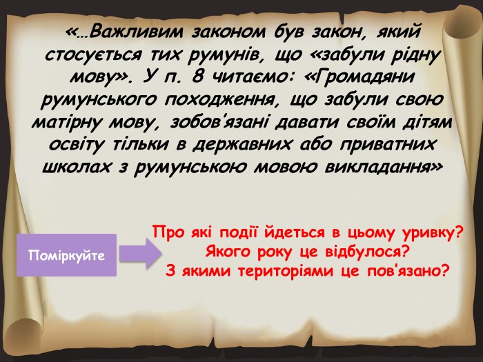 «…Важливим законом був закон, який стосується тих румунів, що «забули рідну мову». У п. 8 читаємо: «Громадяни румунського походження, що забули свою матірну мову, зобов’язані давати своїм дітям освіту тільки в державних або приватних школах з румунською мовою викладання»Про які події йдеться в цьому уривку?Якого року це відбулося?З якими територіями це пов’язано?Поміркуйте