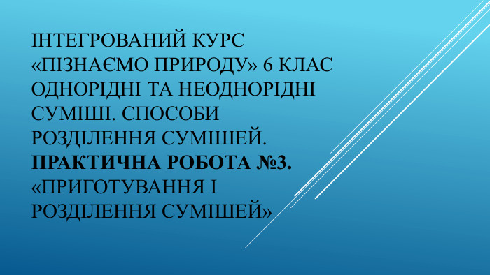 Інтегрований курс «Пізнаємо природу» 6 клас Однорідні та неоднорідні суміші. Способи розділення сумішей. Практична робота №3. «Приготування і розділення сумішей»