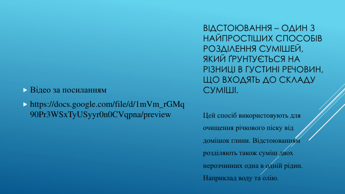 Відстоювання – один з найпростіших способів розділення сумішей,який ґрунтується на різниці в густині речовин, що входять до складусуміші. Відео за посиланнямhttps://docs.google.com/file/d/1m. Vm_r. GMq90 Pr3 WSx. Ty. USyyr0n0 CVqpna/preview. Цей спосіб використовують дляочищення річкового піску віддомішок глини. Відстоюваннямрозділяють також суміш двохнерозчинних одна в одній рідин. Наприклад воду та олію.