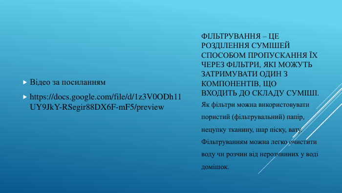 Фільтрування – це розділення сумішей способом пропускання їхчерез фільтри, які можуть затримувати один з компонентів, щовходить до складу суміші. Відео за посиланнямhttps://docs.google.com/file/d/1z3 V0 ODh11 UY9 Jk. Y-RSegir88 DX6 F-m. F5/preview. Як фільтри можна використовуватипористий (фільтрувальний) папір,нецупку тканину, шар піску, вату. Фільтруванням можна легко очиститиводу чи розчин від нерозчинних у водідомішок.