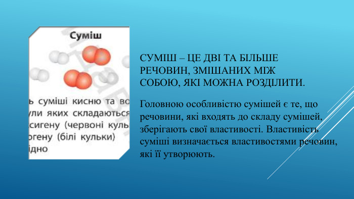 Суміш – це дві та більше речовин, змішаних між собою, які можна розділити. Головною особливістю сумішей є те, що речовини, які входять до складу сумішей, зберігають свої властивості. Властивість суміші визначається властивостями речовин, які її утворюють.