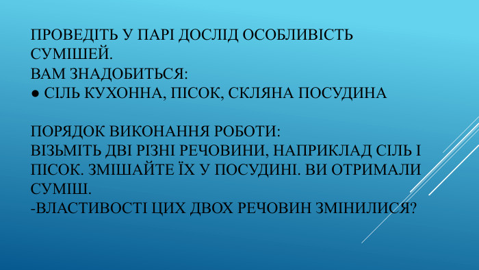 Проведіть у парі дослід Особливість сумішей. Вам знадобиться:● сіль кухонна, пісок, скляна посудина. Порядок виконання роботи: Візьміть дві різні речовини, наприклад сіль і пісок. Змішайте їх у посудині. Ви отримали суміш.-Властивості цих двох речовин змінилися?