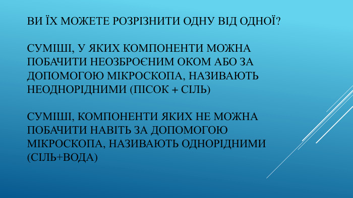 Ви їх можете розрізнити одну від одної?Суміші, у яких компоненти можнапобачити неозброєним оком або задопомогою мікроскопа, називаютьнеоднорідними (пісок + сіль)Суміші, компоненти яких не можнапобачити навіть за допомогоюмікроскопа, називають однорідними(сіль+вода)
