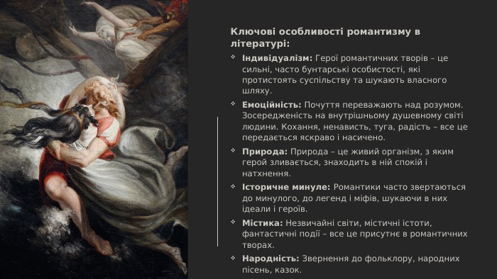 Ключові особливості романтизму в літературі:Індивідуалізм: Герої романтичних творів – це сильні, часто бунтарські особистості, які протистоять суспільству та шукають власного шляху. Емоційність: Почуття переважають над розумом. Зосередженість на внутрішньому душевному світі людини. Кохання, ненависть, туга, радість – все це передається яскраво і насичено. Природа: Природа – це живий організм, з яким герой зливається, знаходить в ній спокій і натхнення.Історичне минуле: Романтики часто звертаються до минулого, до легенд і міфів, шукаючи в них ідеали і героїв. Містика: Незвичайні світи, містичні істоти, фантастичні події – все це присутнє в романтичних творах. Народність: Звернення до фольклору, народних пісень, казок. Герой-одинак: Романтичний герой відчуває себе самотнім, незрозумілим оточуючим, відчуженим від світу і людей.