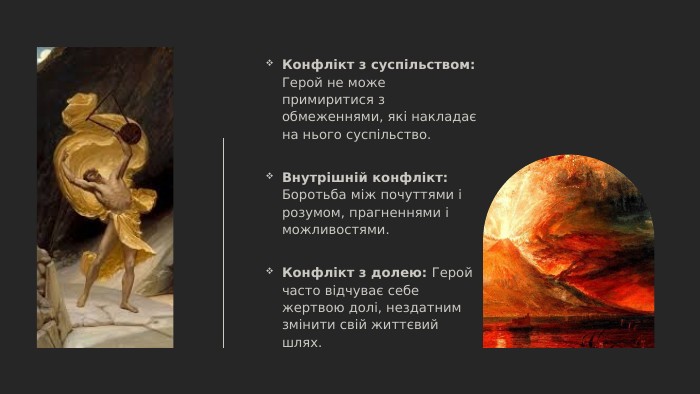 Конфлікт з суспільством: Герой не може примиритися з обмеженнями, які накладає на нього суспільство. Внутрішній конфлікт: Боротьба між почуттями і розумом, прагненнями і можливостями. Конфлікт з долею: Герой часто відчуває себе жертвою долі, нездатним змінити свій життєвий шлях.