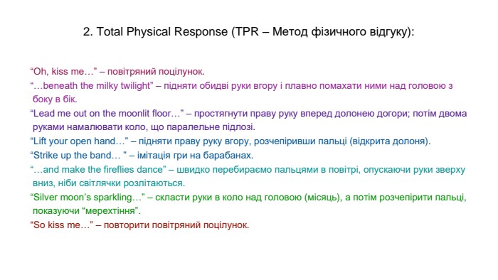2. Total Physical Response (TPR – Метод фізичного відгуку):“Oh, kiss me…” – повітряний поцілунок.“…beneath the milky twilight” – підняти обидві руки вгору і плавно помахати ними над головою з боку в бік.“Lead me out on the moonlit floor…” – простягнути праву руку вперед долонею догори; потім двома руками намалювати коло, що паралельне підлозі.“Lift your open hand…” – підняти праву руку вгору, розчепіривши пальці (відкрита долоня).“Strike up the band… ” – імітація гри на барабанах.“…and make the fireflies dance” – швидко перебираємо пальцями в повітрі, опускаючи руки зверху вниз, ніби світлячки розлітаються.“Silver moon’s sparkling…” – скласти руки в коло над головою (місяць), а потім розчепірити пальці, показуючи “мерехтіння”.“So kiss me…” – повторити повітряний поцілунок.