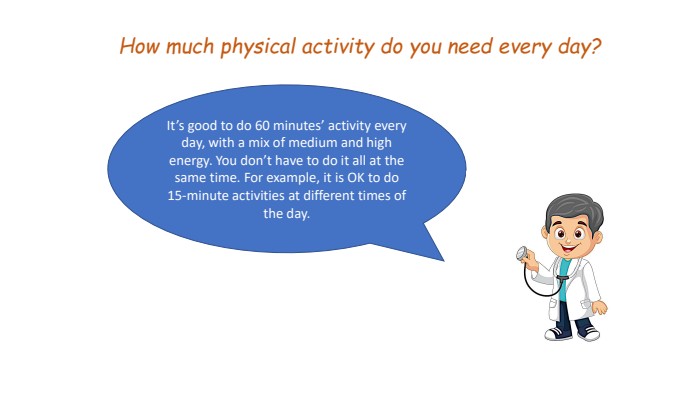 How much physical activity do you need every day? It’s good to do 60 minutes’ activity every day, with a mix of medium and high energy. You don’t have to do it all at the same time. For example, it is OK to do 15-minute activities at different times of the day.