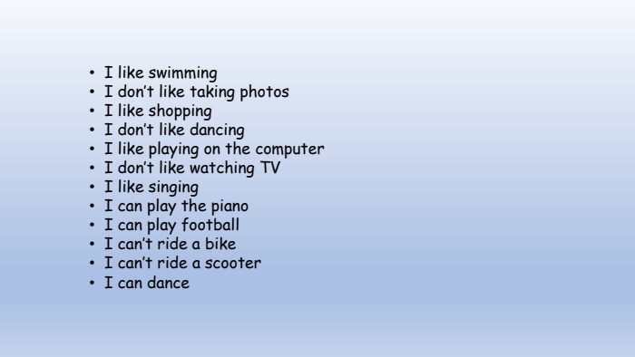 I like swimming. I don’t like taking photos. I like shopping. I don’t like dancing. I like playing on the computer. I don’t like watching TVI like singing. I can play the piano. I can play football. I can’t ride a bike. I can’t ride a scooter. I can dance 