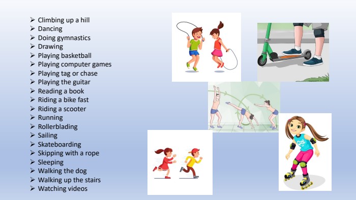 Climbing up a hill. Dancing Doing gymnastics. Drawing. Playing basketball. Playing computer games. Playing tag or chase. Playing the guitar. Reading a book. Riding a bike fast. Riding a scooter Running. Rollerblading. Sailing. Skateboarding. Skipping with a rope. Sleeping. Walking the dog. Walking up the stairs Watching videos 