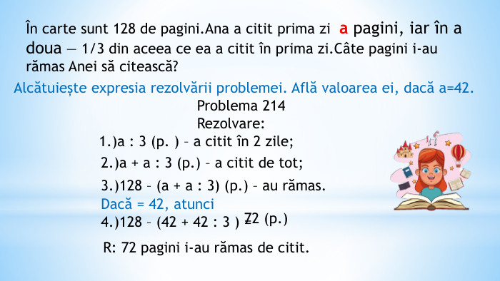 În carte sunt 128 de pagini. Ana a citit prima zi а pagini, iar în a doua — 1/3 din aceea ce ea a citit în prima zi. Câte pagini i-au rămas Anei să citească?Alcătuiește expresia rezolvării problemei. Află valoarea ei, dacă a=42. Problema 214 Rezolvare: 1.)а : 3 (p. ) – a citit în 2 zile;2.)а + а : 3 (p.) – a citit de tot;3.)128 – (а + а : 3) (p.) – au rămas. Dacă = 42, atunci 4.)128 – (42 + 42 : 3 ) =72 (p.)R: 72 pagini i-au rămas de citit.