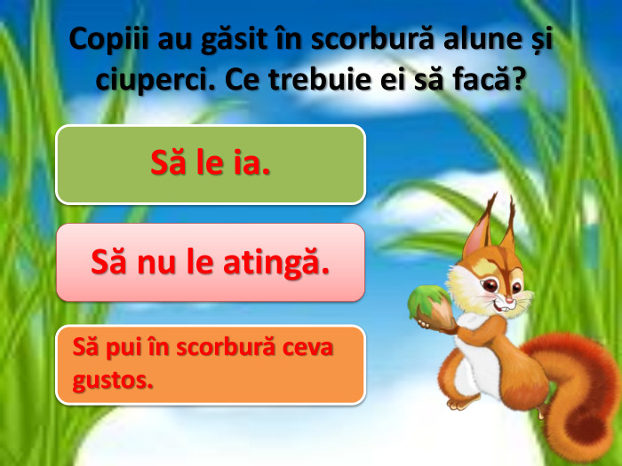Copiii au găsit în scorbură alune și ciuperci. Ce trebuie ei să facă?Să le ia. Să nu le atingă. Să pui în scorbură ceva gustos.
