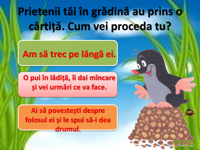 Prietenii tăi în grădină au prins o cârtiță. Cum vei proceda tu?Am să trec pe lângă ei. O pui în lădiță, îi dai mîncare și vei urmări ce va face. Ai să povestești despre folosul ei și le spui să-i dea drumul.