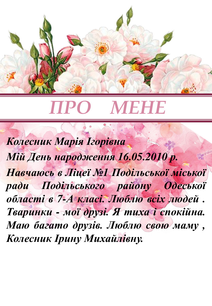 ПРО МЕНЕКолесник Марія Ігорівна. Мій День народження 16.05.2010 р. Навчаюсь в Ліцеї №1 Подільської міської ради Подільського району Одеської області в 7-А класі. Люблю всіх людей . Тваринки - мої друзі. Я тиха і спокійна. Маю багато друзів. Люблю свою маму , Колесник Ірину Михайлівну. 