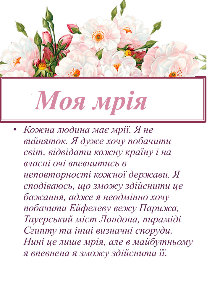 Кожна людина має мрії. Я не вийняток. Я дуже хочу побачити світ, відвідати кожну країну і на власні очі впевнитись в неповторності кожної держави. Я сподіваюсь, що зможу здійснити це бажання, адже я неодмінно хочу побачити Ейфелеву вежу Парижа, Тауерський міст Лондона, пираміді Єгипту та інші визначні споруди. Нині це лише мрія, але в майбутньому я впевнена я зможу здійснити її. Моя мрія