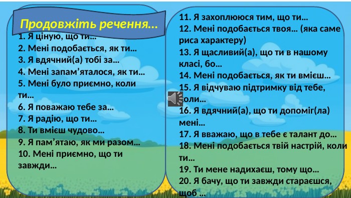 1. Я ціную, що ти… 2. Мені подобається, як ти… 3. Я вдячний(а) тобі за… 4. Мені запам’яталося, як ти… 5. Мені було приємно, коли ти… 6. Я поважаю тебе за… 7. Я радію, що ти… 8. Ти вмієш чудово… 9. Я пам’ятаю, як ми разом… 10. Мені приємно, що ти завжди… 11. Я захоплююся тим, що ти… 12. Мені подобається твоя… (яка саме риса характеру) 13. Я щасливий(а), що ти в нашому класі, бо… 14. Мені подобається, як ти вмієш… 15. Я відчуваю підтримку від тебе, коли… 16. Я вдячний(а), що ти допоміг(ла) мені… 17. Я вважаю, що в тебе є талант до… 18. Мені подобається твій настрій, коли ти… 19. Ти мене надихаєш, тому що… 20. Я бачу, що ти завжди стараєшся, щоб … Продовжіть речення…
