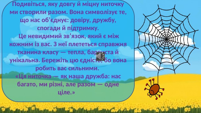 Подивіться, яку довгу й міцну ниточку ми створили разом. Вона символізує те, що нас об’єднує: довіру, дружбу, спогади й підтримку. Це невидимий зв’язок, який є між кожним із вас. З неї плететься справжня тканина класу — тепла, барвиста й унікальна. Бережіть цю єдність, бо вона робить вас сильними. «Ця ниточка — як наша дружба: нас багато, ми різні, але разом — одне ціле.» 