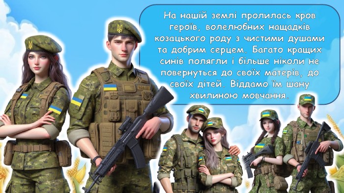 На нашій землі пролилась кров героїв, волелюбних нащадків козацького роду з чистими душами та добрим серцем. Багато кращих синів полягли і більше ніколи не повернуться до своїх матерів, до своїх дітей. Віддамо їм шану хвилиною мовчання.