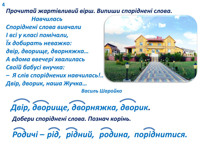 4 Прочитай жартівливий вірш. Випиши споріднені слова. Навчилась. Споріднені слова вивчалиІ всі у класі помічали,Їх добирать неважко:двір, дворище, дворняжка…А вдома ввечері хвалилась Своїй бабусі внучка:– Я слів споріднених навчилась!.. Двір, дворик, наша Жучка… Василь Шаройко. Двір, дворище, дворняжка, дворик. Добери споріднені слова. Познач корінь. Родичі – рід, рідний, родина, поріднитися.