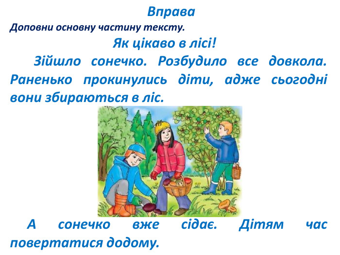  Вправа. Доповни основну частину тексту. Як цікаво в лісі! Зійшло сонечко. Розбудило все довкола. Раненько прокинулись діти, адже сьогодні вони збираються в ліс. А сонечко вже сідає. Дітям час повертатися додому. 