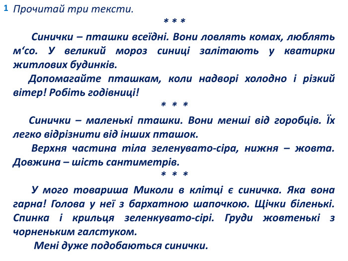 1 Прочитай три тексти.* * * Синички – пташки всеїдні. Вони ловлять комах, люблять м‘со. У великий мороз синиці залітають у кватирки житлових будинків. Допомагайте пташкам, коли надворі холодно і різкий вітер! Робіть годівниці!* * * Синички – маленькі пташки. Вони менші від горобців. Їх легко відрізнити від інших пташок. Верхня частина тіла зеленувато-сіра, нижня – жовта. Довжина – шість сантиметрів.* * * У мого товариша Миколи в клітці є синичка. Яка вона гарна! Голова у неї з бархатною шапочкою. Щічки біленькі. Спинка і крильця зеленкувато-сірі. Груди жовтенькі з чорненьким галстуком. Мені дуже подобаються синички.