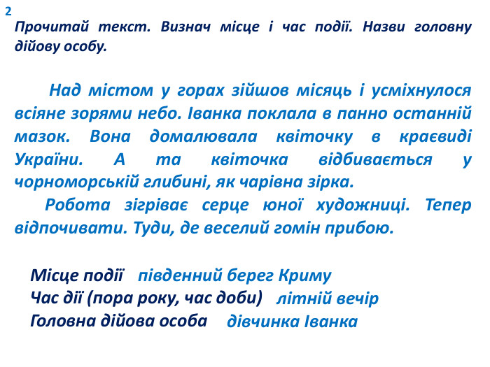 2 Прочитай текст. Визнач місце і час події. Назви головну дійову особу. Над містом у горах зійшов місяць і усміхнулося всіяне зорями небо. Іванка поклала в панно останній мазок. Вона домалювала квіточку в краєвиді України. А та квіточка відбивається у чорноморській глибині, як чарівна зірка. Робота зігріває серце юної художниці. Тепер відпочивати. Туди, де веселий гомін прибою. Місце подіїЧас дії (пора року, час доби)Головна дійова особапівденний берег Кримулітній вечірдівчинка Іванка
