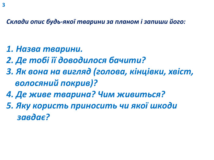 3 Склади опис будь-якої тварини за планом і запиши його:1. Назва тварини.2. Де тобі її доводилося бачити?3. Як вона на вигляд (голова, кінцівки, хвіст, волосяний покрив)?4. Де живе тварина? Чим живиться?5. Яку користь приносить чи якої шкоди завдає?