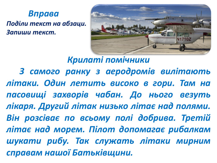  Вправа. Поділи текст на абзаци. Запиши текст. Крилаті помічники З самого ранку з аеродромів вилітають літаки. Один летить високо в гори. Там на пасовищі захворів чабан. До нього везуть лікаря. Другий літак низько літає над полями. Він розсіває по всьому полі добрива. Третій літає над морем. Пілот допомагає рибалкам шукати рибу. Так служать літаки мирним справам нашої Батьківщини.