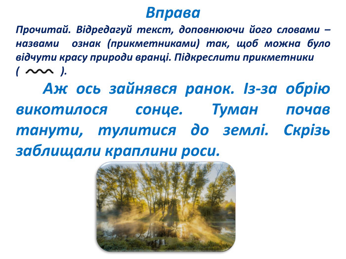 Вправа. Прочитай. Відредагуй текст, доповнюючи його словами – назвами ознак (прикметниками) так, щоб можна було відчути красу природи вранці. Підкреслити прикметники ( ). Аж ось зайнявся ранок. Із-за обрію викотилося сонце. Туман почав танути, тулитися до землі. Скрізь заблищали краплини роси.