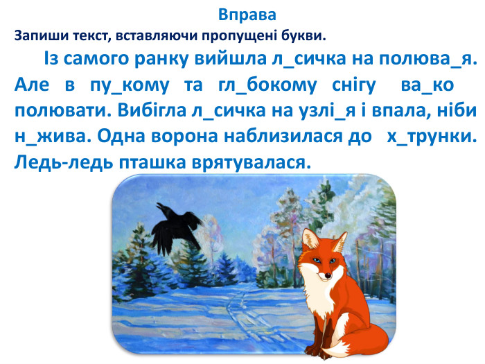 Вправа. Запиши текст, вставляючи пропущені букви. Із самого ранку вийшла л_сичка на полюва_я. Але в пу_кому та гл_бокому снігу ва_ко полювати. Вибігла л_сичка на узлі_я і впала, ніби н_жива. Одна ворона наблизилася до х_трунки. Ледь-ледь пташка врятувалася.
