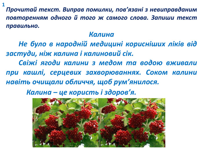 1 Прочитай текст. Виправ помилки, пов’язані з невиправданим повторенням одного й того ж самого слова. Запиши текст правильно. Калина Не було в народній медицині корисніших ліків від застуди, ніж калина і калиновий сік. Свіжі ягоди калини з медом та водою вживали при кашлі, серцевих захворюваннях. Соком калини навіть очищали обличчя, щоб рум’янилося. Калина – це користь і здоров’я. 