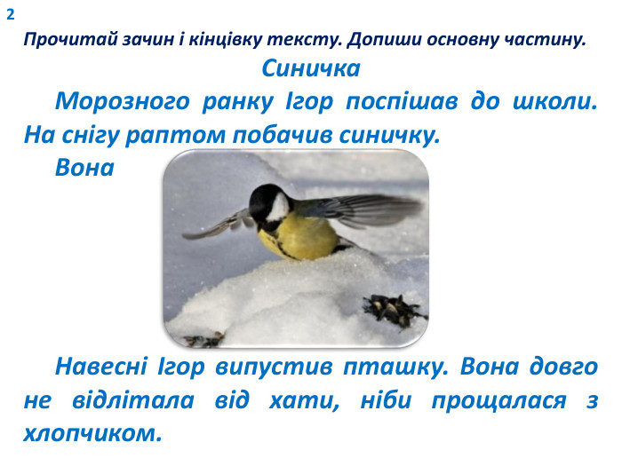 2 Прочитай зачин і кінцівку тексту. Допиши основну частину. Синичка Морозного ранку Ігор поспішав до школи. На снігу раптом побачив синичку. Вона Навесні Ігор випустив пташку. Вона довго не відлітала від хати, ніби прощалася з хлопчиком. 