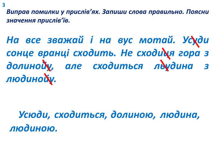 3 Виправ помилки у прислів’ях. Запиши слова правильно. Поясни значення прислів’їв. На все зважай і на вус мотай. Усуди сонце вранці сходить. Не сходиця гора з долинойу, але сходиться льудина з людинойу. Усюди, сходиться, долиною, людина,людиною.