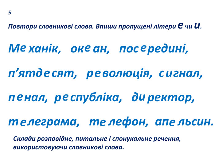 5 Повтори словникові слова. Впиши пропущені літери е чи и. М ханік, ок ан, пос редині, п’ятд сят, р волюція, с гнал,п нал, р спубліка, д ректор, т леграма, т лефон, ап льсин. еееееиееиеее. Склади розповідне, питальне і спонукальне речення, використовуючи словникові слова.