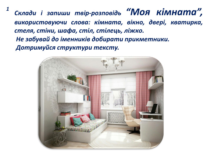 1 Склади і запиши твір-розповідь “Моя кімната”, використовуючи слова: кімната, вікно, двері, кватирка, стеля, стіни, шафа, стіл, стілець, ліжко. Не забувай до іменників добирати прикметники. Дотримуйся структури тексту.