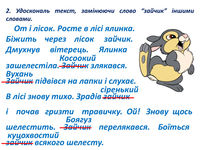 2. Удоскональ текст, замінюючи слово “зайчик” іншими словами. От і лісок. Росте в лісі ялинка. Біжить через лісок зайчик. Дмухнув вітерець. Ялинка зашелестіла. Зайчик злякався. Зайчик підвівся на лапки і слухає. В лісі знову тихо. Зрадів зайчик і почав гризти травичку. Ой! Знову щось шелестить. Зайчик перелякався. Боїться зайчик всякого шелесту. Косоокий Вухань сіренький. Боягуз куцохвостий
