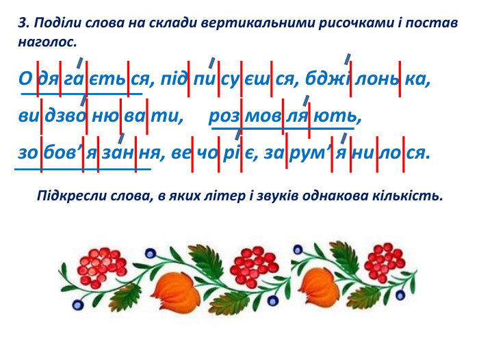 3. Поділи слова на склади вертикальними рисочками і постав наголос. О дя га єть ся, під пи су єш ся, бджі лонь ка, ви дзво ню ва ти, роз мов ля ють, зо бов’ я зан ня, ве чо рі є, за рум’ я ни ло ся. Підкресли слова, в яких літер і звуків однакова кількість.