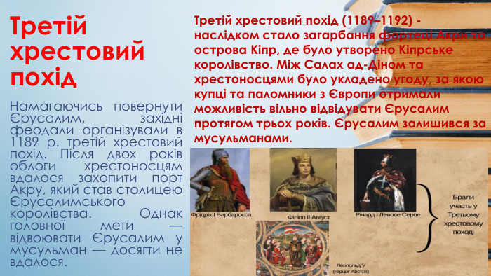 Третій хрестовий похід. Намагаючись повернути Єрусалим, західні феодали організували в 1189 р. третій хрестовий похід. Після двох років облоги хрестоносцям вдалося захопити порт Акру, який став столицею Єрусалимського королівства. Однак головної мети — відвоювати Єрусалим у мусульман — досягти не вдалося. Третій хрестовий похід (1189–1192) - наслідком стало загарбання фортеці Акри та острова Кіпр, де було утворено Кіпрське королівство. Між Салах ад-Діном та хрестоносцями було укладено угоду, за якою купці та паломники з Європи отримали можливість вільно відвідувати Єрусалим протягом трьох років. Єрусалим залишився за мусульманами.
