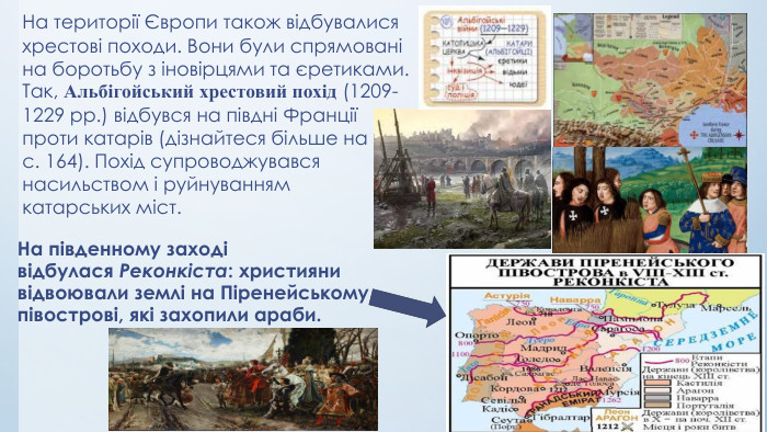 На південному заході відбулася Реконкіста: християни відвоювали землі на Піренейському півострові, які захопили араби. На території Європи також відбувалися хрестові походи. Вони були спрямовані на боротьбу з іновірцями та єретиками. Так, Альбігойський хрестовий похід (1209-1229 рр.) відбувся на півдні Франції проти катарів (дізнайтеся більше на с. 164). Похід супроводжувався насильством і руйнуванням катарських міст.
