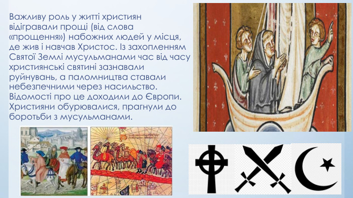 Важливу роль у житті християн відігравали прощі (від слова «прощення») набожних людей у місця, де жив і навчав Христос. Із захопленням Святої Землі мусульманами час від часу християнські святині зазнавали руйнувань, а паломництва ставали небезпечними через насильство. Відомості про це доходили до Європи. Християни обурювалися, прагнули до боротьби з мусульманами.