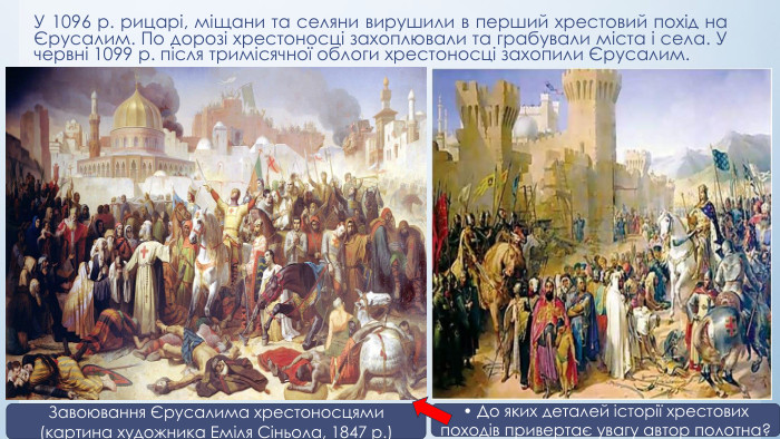 У 1096 р. рицарі, міщани та селяни вирушили в перший хрестовий похід на Єрусалим. По дорозі хрестоносці захоплювали та грабували міста і села. У червні 1099 р. після тримісячної облоги хрестоносці захопили Єрусалим. Завоювання Єрусалима хрестоносцями (картина художника Еміля Сіньола, 1847 р.)• До яких деталей історії хрестових походів привертає увагу автор полотна?